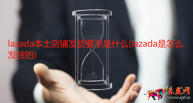 lazada本土店鋪發(fā)貨要求是什么(lazada是怎么發(fā)貨的)